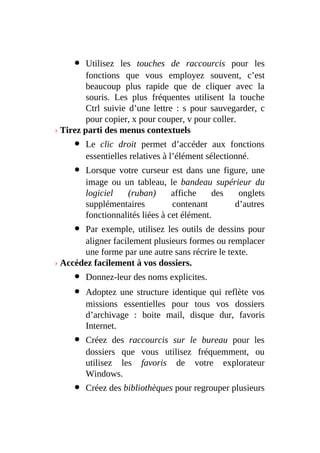Utilisez les touches de raccourcis pour les
fonctions que vous employez souvent, c’est
beaucoup plus rapide que de cliquer avec la
souris. Les plus fréquentes utilisent la touche
Ctrl suivie d’une lettre : s pour sauvegarder, c
pour copier, x pour couper, v pour coller.
› Tirez parti des menus contextuels
Le clic droit permet d’accéder aux fonctions
essentielles relatives à l’élément sélectionné.
Lorsque votre curseur est dans une figure, une
image ou un tableau, le bandeau supérieur du
logiciel (ruban) affiche des onglets
supplémentaires contenant d’autres
fonctionnalités liées à cet élément.
Par exemple, utilisez les outils de dessins pour
aligner facilement plusieurs formes ou remplacer
une forme par une autre sans récrire le texte.
› Accédez facilement à vos dossiers.
Donnez-leur des noms explicites.
Adoptez une structure identique qui reflète vos
missions essentielles pour tous vos dossiers
d’archivage : boite mail, disque dur, favoris
Internet.
Créez des raccourcis sur le bureau pour les
dossiers que vous utilisez fréquemment, ou
utilisez les favoris de votre explorateur
Windows.
Créez des bibliothèques pour regrouper plusieurs
 