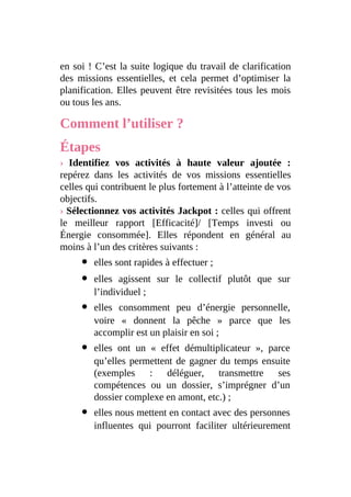 en soi ! C’est la suite logique du travail de clarification
des missions essentielles, et cela permet d’optimiser la
planification. Elles peuvent être revisitées tous les mois
ou tous les ans.
Comment l’utiliser ?
Étapes
› Identifiez vos activités à haute valeur ajoutée :
repérez dans les activités de vos missions essentielles
celles qui contribuent le plus fortement à l’atteinte de vos
objectifs.
› Sélectionnez vos activités Jackpot : celles qui offrent
le meilleur rapport [Efficacité]/ [Temps investi ou
Énergie consommée]. Elles répondent en général au
moins à l’un des critères suivants :
elles sont rapides à effectuer ;
elles agissent sur le collectif plutôt que sur
l’individuel ;
elles consomment peu d’énergie personnelle,
voire « donnent la pêche » parce que les
accomplir est un plaisir en soi ;
elles ont un « effet démultiplicateur », parce
qu’elles permettent de gagner du temps ensuite
(exemples : déléguer, transmettre ses
compétences ou un dossier, s’imprégner d’un
dossier complexe en amont, etc.) ;
elles nous mettent en contact avec des personnes
influentes qui pourront faciliter ultérieurement
 