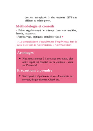 dossiers enregistrés à des endroits différents
afférant au même projet.
Méthodologie et conseils
› Faites régulièrement le ménage dans vos modèles,
favoris, raccourcis.
› Formez-vous, pratiquez, entraînez-vous ! ■
« La connaissance s’acquiert par l’expérience, tout le
reste n’est que de l’information. » Albert Einstein
Avantages
Plus nous sommes à l’aise avec nos outils, plus
notre esprit est focalisé sur le contenu – donc
sur l’essentiel.
Précautions à prendre
Sauvegardez régulièrement vos documents sur
serveur, disque externe, Cloud, etc.
 