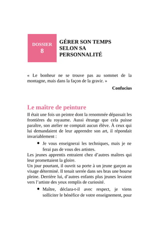 DOSSIER
8
GÉRER SON TEMPS
SELON SA
PERSONNALITÉ
« Le bonheur ne se trouve pas au sommet de la
montagne, mais dans la façon de la gravir. »
Confucius
Le maître de peinture
Il était une fois un peintre dont la renommée dépassait les
frontières du royaume. Aussi étrange que cela puisse
paraître, son atelier ne comptait aucun élève. À ceux qui
lui demandaient de leur apprendre son art, il répondait
invariablement :
Je vous enseignerai les techniques, mais je ne
ferai pas de vous des artistes.
Les jeunes apprentis entraient chez d’autres maîtres qui
leur promettaient la gloire.
Un jour pourtant, il ouvrit sa porte à un jeune garçon au
visage déterminé. Il tenait serrée dans ses bras une bourse
pleine. Derrière lui, d’autres enfants plus jeunes levaient
vers l’artiste des yeux remplis de curiosité.
Maître, déclara-t-il avec respect, je viens
solliciter le bénéfice de votre enseignement, pour
 