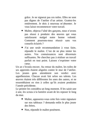 grâce. Je ne signerai pas ces toiles. Elles ne sont
pas dignes de l’atelier d’un artiste. Grattez-les
entièrement. Je dois à nouveau m’absenter. Je
vous laisse recommencer votre travail.
Maître, objecta l’aîné des garçons, nous n’avons
pas réussi à produire des œuvres qui vous
satisfassent malgré notre bonne volonté.
Comment pourrons-nous réussir sans vos
conseils éclairés ?
J’ai une seule recommandation à vous faire,
répondit le maître. C’est de ne plus imiter les
autres. Vos connaissances sont désormais
suffisantes. Ne cherchez pas à réaliser un travail
parfait en tout point. Laissez s’exprimer votre
cœur.
Un an s’écoula encore. Au retour du maître, les toiles de
ses apprentis étaient alignées contre le mur de l’atelier.
Les jeunes gens attendaient son verdict avec
appréhension. Chacun avait fait selon ses talents. Les
œuvres étaient très différentes les unes des autres, et ne
ressemblaient en rien à celles qu’ils avaient produites
l’année précédente.
Le peintre les considéra un long moment. Il les saisit une
à une, les scruta à la lumière avant de les reposer le long
du mur.
Maître, apposerez-vous cette fois votre signature
sur nos tableaux ? demanda enfin le plus jeune
des frères.
Non, répondit le maître posément.
 