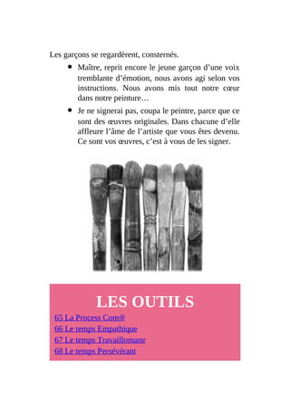 Les garçons se regardèrent, consternés.
Maître, reprit encore le jeune garçon d’une voix
tremblante d’émotion, nous avons agi selon vos
instructions. Nous avons mis tout notre cœur
dans notre peinture…
Je ne signerai pas, coupa le peintre, parce que ce
sont des œuvres originales. Dans chacune d’elle
affleure l’âme de l’artiste que vous êtes devenu.
Ce sont vos œuvres, c’est à vous de les signer.
LES OUTILS
65 La Process Com®
66 Le temps Empathique
67 Le temps Travaillomane
68 Le temps Persévérant
 