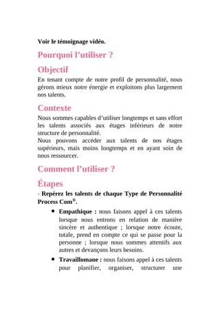 Voir le témoignage vidéo.
Pourquoi l’utiliser ?
Objectif
En tenant compte de notre profil de personnalité, nous
gérons mieux notre énergie et exploitons plus largement
nos talents.
Contexte
Nous sommes capables d’utiliser longtemps et sans effort
les talents associés aux étages inférieurs de notre
structure de personnalité.
Nous pouvons accéder aux talents de nos étages
supérieurs, mais moins longtemps et en ayant soin de
nous ressourcer.
Comment l’utiliser ?
Étapes
› Repérez les talents de chaque Type de Personnalité
Process Com®.
Empathique : nous faisons appel à ces talents
lorsque nous entrons en relation de manière
sincère et authentique ; lorsque notre écoute,
totale, prend en compte ce qui se passe pour la
personne ; lorsque nous sommes attentifs aux
autres et devançons leurs besoins.
Travaillomane : nous faisons appel à ces talents
pour planifier, organiser, structurer une
 