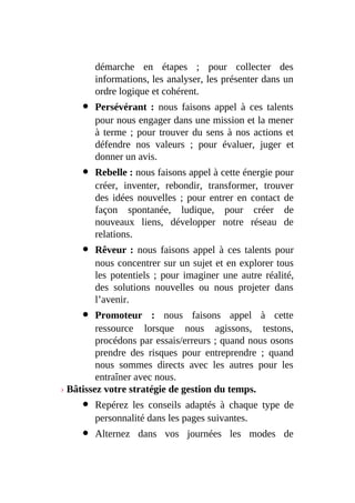 démarche en étapes ; pour collecter des
informations, les analyser, les présenter dans un
ordre logique et cohérent.
Persévérant : nous faisons appel à ces talents
pour nous engager dans une mission et la mener
à terme ; pour trouver du sens à nos actions et
défendre nos valeurs ; pour évaluer, juger et
donner un avis.
Rebelle : nous faisons appel à cette énergie pour
créer, inventer, rebondir, transformer, trouver
des idées nouvelles ; pour entrer en contact de
façon spontanée, ludique, pour créer de
nouveaux liens, développer notre réseau de
relations.
Rêveur : nous faisons appel à ces talents pour
nous concentrer sur un sujet et en explorer tous
les potentiels ; pour imaginer une autre réalité,
des solutions nouvelles ou nous projeter dans
l’avenir.
Promoteur : nous faisons appel à cette
ressource lorsque nous agissons, testons,
procédons par essais/erreurs ; quand nous osons
prendre des risques pour entreprendre ; quand
nous sommes directs avec les autres pour les
entraîner avec nous.
› Bâtissez votre stratégie de gestion du temps.
Repérez les conseils adaptés à chaque type de
personnalité dans les pages suivantes.
Alternez dans vos journées les modes de
 
