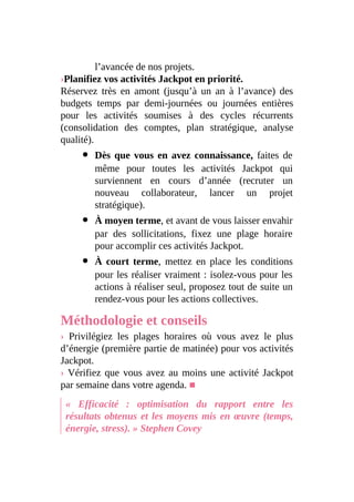 l’avancée de nos projets.
›Planifiez vos activités Jackpot en priorité.
Réservez très en amont (jusqu’à un an à l’avance) des
budgets temps par demi-journées ou journées entières
pour les activités soumises à des cycles récurrents
(consolidation des comptes, plan stratégique, analyse
qualité).
Dès que vous en avez connaissance, faites de
même pour toutes les activités Jackpot qui
surviennent en cours d’année (recruter un
nouveau collaborateur, lancer un projet
stratégique).
À moyen terme, et avant de vous laisser envahir
par des sollicitations, fixez une plage horaire
pour accomplir ces activités Jackpot.
À court terme, mettez en place les conditions
pour les réaliser vraiment : isolez-vous pour les
actions à réaliser seul, proposez tout de suite un
rendez-vous pour les actions collectives.
Méthodologie et conseils
› Privilégiez les plages horaires où vous avez le plus
d’énergie (première partie de matinée) pour vos activités
Jackpot.
› Vérifiez que vous avez au moins une activité Jackpot
par semaine dans votre agenda. ■
« Efficacité : optimisation du rapport entre les
résultats obtenus et les moyens mis en œuvre (temps,
énergie, stress). » Stephen Covey
 