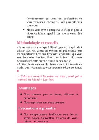 fonctionnement qui vous sont confortables ou
vous ressourcent et ceux qui sont plus difficiles
pour vous.
Moins vous avez d’énergie à un étage et plus la
séquence faisant appel à ces talents devra être
courte.
Méthodologie et conseils
› Faites votre gymnastique ! Développez votre aptitude à
utiliser tous vos talents en exerçant un peu chaque jour
les compétences liées aux Types de Personnalité qui vous
sont les moins familiers. Plus vous le ferez, plus vous
développerez cette énergie et plus ce sera facile.
› Activez les talents les plus hauts avec votre énergie du
matin, puis récompensez-vous avec une séquence bonus.
■
« Celui qui connaît les autres est sage ; celui qui se
connaît est éclairé. » Lao-Tseu
Avantages
Nous sommes plus en forme, efficaces et
performants.
Nous exprimons tout notre potentiel.
Précautions à prendre
Nos comportements inefficaces sont liés au
stress. Soyez bienveillant vis-à-vis de vous-
même… et des autres.
 