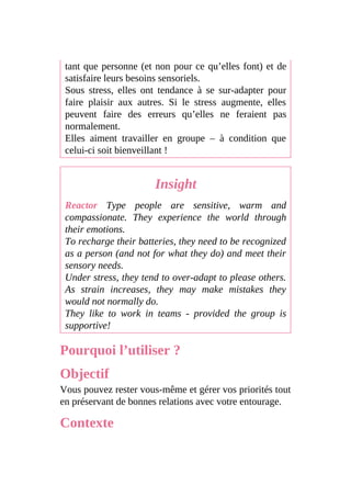 tant que personne (et non pour ce qu’elles font) et de
satisfaire leurs besoins sensoriels.
Sous stress, elles ont tendance à se sur-adapter pour
faire plaisir aux autres. Si le stress augmente, elles
peuvent faire des erreurs qu’elles ne feraient pas
normalement.
Elles aiment travailler en groupe – à condition que
celui-ci soit bienveillant !
Insight
Reactor Type people are sensitive, warm and
compassionate. They experience the world through
their emotions.
To recharge their batteries, they need to be recognized
as a person (and not for what they do) and meet their
sensory needs.
Under stress, they tend to over-adapt to please others.
As strain increases, they may make mistakes they
would not normally do.
They like to work in teams - provided the group is
supportive!
Pourquoi l’utiliser ?
Objectif
Vous pouvez rester vous-même et gérer vos priorités tout
en préservant de bonnes relations avec votre entourage.
Contexte
 