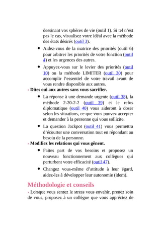 dessinant vos sphères de vie (outil 1). Si tel n’est
pas le cas, visualisez votre idéal avec la méthode
des états désirés (outil 3).
Aidez-vous de la matrice des priorités (outil 6)
pour arbitrer les priorités de votre fonction (outil
4) et les urgences des autres.
Appuyez-vous sur le levier des priorités (outil
10) ou la méthode LIMITER (outil 30) pour
accomplir l’essentiel de votre travail avant de
vous rendre disponible aux autres.
› Dites oui aux autres sans vous sacrifier.
La réponse à une demande urgente (outil 38), la
méthode 2-20-2-2 (outil 39) et le refus
diplomatique (outil 40) vous aideront à doser
selon les situations, ce que vous pouvez accepter
et demander à la personne qui vous sollicite.
La question Jackpot (outil 41) vous permettra
d’écourter une conversation tout en répondant au
besoin de la personne.
› Modifiez les relations qui vous gênent.
Faites part de vos besoins et proposez un
nouveau fonctionnement aux collègues qui
perturbent votre efficacité (outil 47).
Changez vous-même d’attitude à leur égard,
aidez-les à développer leur autonomie (idem).
Méthodologie et conseils
› Lorsque vous sentez le stress vous envahir, prenez soin
de vous, proposez à un collègue que vous appréciez de
 