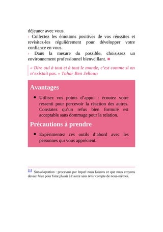 déjeuner avec vous.
› Collectez les émotions positives de vos réussites et
revisitez-les régulièrement pour développer votre
confiance en vous.
› Dans la mesure du possible, choisissez un
environnement professionnel bienveillant. ■
« Dire oui à tout et à tout le monde, c’est comme si on
n’existait pas. » Tahar Ben Jelloun
Avantages
Utilisez vos points d’appui : écoutez votre
ressenti pour percevoir la réaction des autres.
Constatez qu’un refus bien formulé est
acceptable sans dommage pour la relation.
Précautions à prendre
Expérimentez ces outils d’abord avec les
personnes qui vous apprécient.
[1] Sur-adaptation : processus par lequel nous faisons ce que nous croyons
devoir faire pour faire plaisir à l’autre sans tenir compte de nous-mêmes.
 