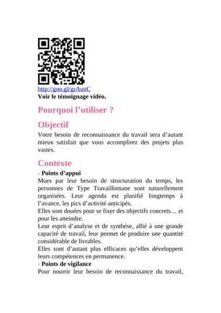 http://goo.gl/grAunC
Voir le témoignage vidéo.
Pourquoi l’utiliser ?
Objectif
Votre besoin de reconnaissance du travail sera d’autant
mieux satisfait que vous accomplirez des projets plus
vastes.
Contexte
› Points d’appui
Mues par leur besoin de structuration du temps, les
personnes de Type Travaillomane sont naturellement
organisées. Leur agenda est planifié longtemps à
l’avance, les pics d’activité anticipés.
Elles sont douées pour se fixer des objectifs concrets… et
pour les atteindre.
Leur esprit d’analyse et de synthèse, allié à une grande
capacité de travail, leur permet de produire une quantité
considérable de livrables.
Elles sont d’autant plus efficaces qu’elles développent
leurs compétences en permanence.
› Points de vigilance
Pour nourrir leur besoin de reconnaissance du travail,
 