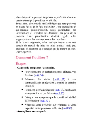 elles risquent de pousser trop loin le perfectionnisme et
perdre du temps à peaufiner les détails.
Sous stress, elles ont du mal à déléguer (ce sera plus vite
et mieux fait si je le fais moi-même !) ou pratiquent un
sur-contrôle contreproductif. Elles accumulent des
informations et reportent les décisions par peur de se
tromper. Leur planification devient rigide, elles
supportent mal les interruptions et les imprévus.
Si le stress augmente, elles peuvent entrer dans une
boucle de travail de plus en plus intensif mais peu
productif et risquent de s’épuiser ou de mettre en péril
leur vie privée.
Comment l’utiliser ?
Étapes
› Gagnez du temps sur l’accessoire.
Pour combattre le perfectionnisme, clôturez vos
dossiers (outil 34).
Présentez des drafts (outil 27) à vos
commanditaires et négociez la qualité de certains
livrables.
Renoncez à certaines tâches (outil 7). Relativisez
les enjeux à « ne pas faire » (outil 35).
Déléguez en acceptant que le travail soit réalisé
différemment (outil 43).
Négociez votre présence aux réunions si votre
expertise est trop souvent sollicitée (outil 50).
› Assouplissez votre agenda.
 