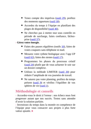Tenez compte des imprévus (outil 29), profitez
des moments opportuns (outil 18).
Accordez du temps à l’équipe en planifiant des
plages de disponibilité (outil 46).
Ne cherchez pas à mettre tout sous contrôle en
période de surcharge, faites confiance, lâchez-
prise (outil 37).
› Gérez votre énergie.
Faites des pauses régulières (outils 16), faites de
vraies coupures sans téléphone ni mail.
Mesurez votre rythme biologique avec l’app UP
(outil 62), faites des siestes (outil 17).
Programmez les phases du processus créatif
(outil 24) plutôt que de vous acharner le soir sur
un dossier complexe.
Utilisez la méthode LIMITER (outil 30) pour
réduire l’amplitude de vos journées de travail.
Ne saturez pas votre planning, profitez du temps
présent (outil 9) et vérifiez l’équilibre de vos
sphères de vie (outil 1).
Méthodologie et conseils
› Accordez-vous le droit à l’erreur : nos échecs nous font
progresser autant que nos succès. Testez sans attendre
d’avoir la solution parfaite.
› Investissez du temps dans la montée en compétence de
l’équipe pour vous consacrer aux projets à plus forte
valeur ajoutée. ■
 
