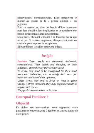 observatrices, consciencieuses. Elles perçoivent le
monde au travers de la « pensée opinion », du
jugement.
Pour se ressourcer, elles ont besoin d’être reconnues
pour leur travail et leur implication et de satisfaire leur
besoin de reconnaissance des opinions.
Sous stress, elles ont tendance à se focaliser sur ce qui
ne va pas. Si le stress augmente, elles peuvent partir en
croisade pour imposer leurs opinions.
Elles préfèrent travailler seules ou à deux.
Insight
Persister Type people are observant, dedicated,
conscientious. Their beliefs and thoughts, or their
judgment, affect the way they see the world.
To relax, they need to be recognized for their hard
work and dedication, and to satisfy their need for
better recognition of their opinions.
Under stress, they tend to focus on what is going
wrong. If stress increases, they may begin a crusade to
impose their views.
They prefer to work alone or in pairs.
Pourquoi l’utiliser ?
Objectif
En ciblant vos interventions, vous augmentez votre
puissance et votre capacité à fédérer les autres autour de
votre projet.
 