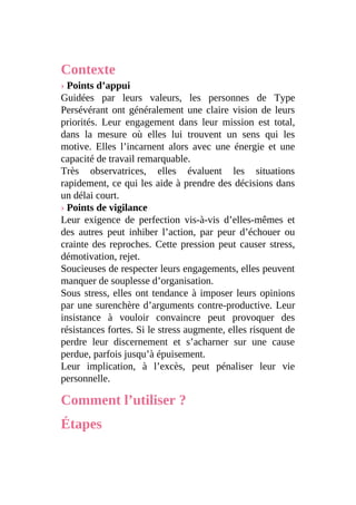 Contexte
› Points d’appui
Guidées par leurs valeurs, les personnes de Type
Persévérant ont généralement une claire vision de leurs
priorités. Leur engagement dans leur mission est total,
dans la mesure où elles lui trouvent un sens qui les
motive. Elles l’incarnent alors avec une énergie et une
capacité de travail remarquable.
Très observatrices, elles évaluent les situations
rapidement, ce qui les aide à prendre des décisions dans
un délai court.
› Points de vigilance
Leur exigence de perfection vis-à-vis d’elles-mêmes et
des autres peut inhiber l’action, par peur d’échouer ou
crainte des reproches. Cette pression peut causer stress,
démotivation, rejet.
Soucieuses de respecter leurs engagements, elles peuvent
manquer de souplesse d’organisation.
Sous stress, elles ont tendance à imposer leurs opinions
par une surenchère d’arguments contre-productive. Leur
insistance à vouloir convaincre peut provoquer des
résistances fortes. Si le stress augmente, elles risquent de
perdre leur discernement et s’acharner sur une cause
perdue, parfois jusqu’à épuisement.
Leur implication, à l’excès, peut pénaliser leur vie
personnelle.
Comment l’utiliser ?
Étapes
 