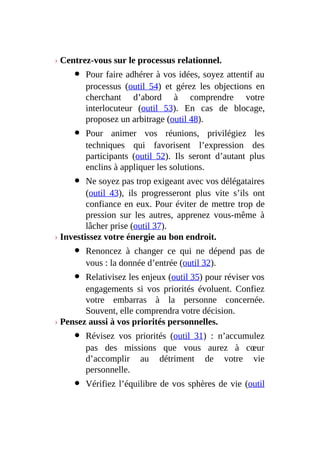› Centrez-vous sur le processus relationnel.
Pour faire adhérer à vos idées, soyez attentif au
processus (outil 54) et gérez les objections en
cherchant d’abord à comprendre votre
interlocuteur (outil 53). En cas de blocage,
proposez un arbitrage (outil 48).
Pour animer vos réunions, privilégiez les
techniques qui favorisent l’expression des
participants (outil 52). Ils seront d’autant plus
enclins à appliquer les solutions.
Ne soyez pas trop exigeant avec vos délégataires
(outil 43), ils progresseront plus vite s’ils ont
confiance en eux. Pour éviter de mettre trop de
pression sur les autres, apprenez vous-même à
lâcher prise (outil 37).
› Investissez votre énergie au bon endroit.
Renoncez à changer ce qui ne dépend pas de
vous : la donnée d’entrée (outil 32).
Relativisez les enjeux (outil 35) pour réviser vos
engagements si vos priorités évoluent. Confiez
votre embarras à la personne concernée.
Souvent, elle comprendra votre décision.
› Pensez aussi à vos priorités personnelles.
Révisez vos priorités (outil 31) : n’accumulez
pas des missions que vous aurez à cœur
d’accomplir au détriment de votre vie
personnelle.
Vérifiez l’équilibre de vos sphères de vie (outil
 