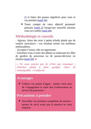 1) et faites des pauses régulières pour vous et
vos proches (outil 16).
Tenez compte de votre objectif personnel
puissant (outil 2) lorsqu’une nouvelle mission
vous est confiée (outil 44).
Méthodologie et conseils
› Agissez, faites des tests à petite échelle plutôt que de
vouloir convaincre : vos résultats seront vos meilleurs
ambassadeurs.
› Acceptez l’erreur, elle est apprenante.
› Entraînez-vous à sortir des débats en endossant les rôles
de gardien du processus ou de pousse-décision en
réunion (outil 56). ■
« Ne vous souciez pas de n’être pas remarqué ;
cherchez plutôt à faire quelque chose de
remarquable. » Confucius
Avantages
Utilisez vos points d’appui : mettez votre sens
de l’engagement et votre don d’observation au
service du processus !
Précautions à prendre
Surveillez vos premiers symptômes de tension :
prenez du recul avant que la passion ne vous
emporte.
 