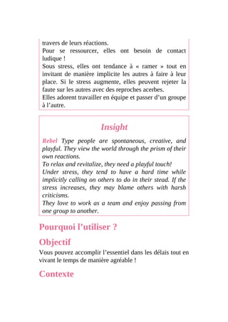 travers de leurs réactions.
Pour se ressourcer, elles ont besoin de contact
ludique !
Sous stress, elles ont tendance à « ramer » tout en
invitant de manière implicite les autres à faire à leur
place. Si le stress augmente, elles peuvent rejeter la
faute sur les autres avec des reproches acerbes.
Elles adorent travailler en équipe et passer d’un groupe
à l’autre.
Insight
Rebel Type people are spontaneous, creative, and
playful. They view the world through the prism of their
own reactions.
To relax and revitalize, they need a playful touch!
Under stress, they tend to have a hard time while
implicitly calling on others to do in their stead. If the
stress increases, they may blame others with harsh
criticisms.
They love to work as a team and enjoy passing from
one group to another.
Pourquoi l’utiliser ?
Objectif
Vous pouvez accomplir l’essentiel dans les délais tout en
vivant le temps de manière agréable !
Contexte
 