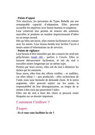 › Points d’appui
Très réactives, les personnes de Types Rebelle ont une
remarquable capacité d’adaptation. Elles peuvent
accueillir les imprévus avec bonne humeur et souplesse.
Leur créativité leur permet de trouver des solutions
nouvelles et produire un nombre impressionnant d’idées
en un temps record.
Dès qu’elles ont envie, elles entrent facilement en contact
avec les autres. Leur réseau étendu leur facilite l’accès à
toutes sortes d’informations ou de services.
› Points de vigilance
Leur besoin d’être stimulées par des contacts les rend très
polychrones (outil 18)… parfois à l’excès. Elles se
laissent déconcentrer facilement, et ont du mal à
travailler seules longtemps sur un même sujet.
Portées par leurs envies, elles ont du mal à démarrer les
tâches qui les ennuient.
Sous stress, elles font des efforts visibles – et audibles,
car elles râlent ! – peu productifs : elles recherchent de
l’aide, mais sans formuler de demande claire. Si le stress
augmente, elles peuvent rejeter sur les autres la
responsabilité de leur désorganisation, au risque de se
mettre à dos ceux qui pourraient l’aider.
Elles ont du mal à faire des choix et peuvent rester
bloquées sur un dossier important.
Comment l’utiliser ?
Étapes
› Et si vous vous facilitiez la vie ?
 