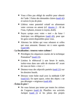 Vous n’êtes pas obligé de souffrir pour obtenir
de l’aide ! Faites des demandes claires (outil 42)
et suivez le jeu de piste.
Libérez votre potentiel créatif en alimentant
votre cerveau en amont (cf. dossier 3 : fil de
l’eau, 4 phases, trousse à crayon, draft).
Soyez sympa avec votre « moi » du futur !
Anticipez vos délégations (outil 43), pour que
les gens soient disponibles pour vous.
Alternez les tâches qui vous rebutent et celles
qui vous amusent. Donnez vie à votre agenda
(outil 60).
› La focalisation : trouvez votre rythme !
Privilégiez les séquences courtes de la technique
Pomodoro® (outil 15).
Limitez le télétravail à une heure le matin,
isolez-vous dans une salle de réunion 45’ avant
de vous en faire « virer » !
Donnez-vous des objectifs partiels (outil 21) sur
les dossiers lourds.
Dressez votre boîte mail avec la méthode CAP
(outil 61). En open space, créez des objets « ne
pas déranger » originaux (outil 49).
› Évitez le pire !
Ne vous laissez pas tenter par toutes les sirènes
de l’urgence (outil 6). Planifiez vos activités
Jackpot (outil 5) et les jalons des projets
 