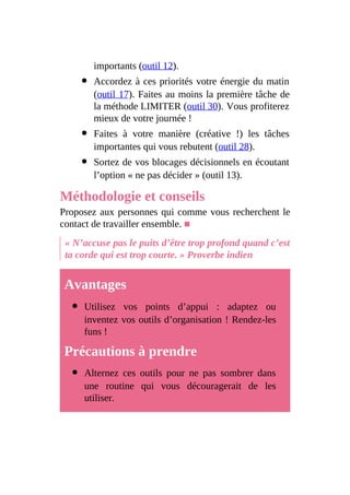 importants (outil 12).
Accordez à ces priorités votre énergie du matin
(outil 17). Faites au moins la première tâche de
la méthode LIMITER (outil 30). Vous profiterez
mieux de votre journée !
Faites à votre manière (créative !) les tâches
importantes qui vous rebutent (outil 28).
Sortez de vos blocages décisionnels en écoutant
l’option « ne pas décider » (outil 13).
Méthodologie et conseils
Proposez aux personnes qui comme vous recherchent le
contact de travailler ensemble. ■
« N’accuse pas le puits d’être trop profond quand c’est
ta corde qui est trop courte. » Proverbe indien
Avantages
Utilisez vos points d’appui : adaptez ou
inventez vos outils d’organisation ! Rendez-les
funs !
Précautions à prendre
Alternez ces outils pour ne pas sombrer dans
une routine qui vous découragerait de les
utiliser.
 