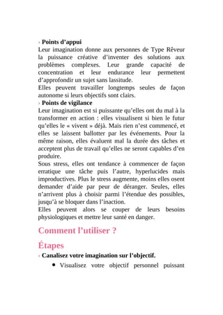 › Points d’appui
Leur imagination donne aux personnes de Type Rêveur
la puissance créative d’inventer des solutions aux
problèmes complexes. Leur grande capacité de
concentration et leur endurance leur permettent
d’approfondir un sujet sans lassitude.
Elles peuvent travailler longtemps seules de façon
autonome si leurs objectifs sont clairs.
› Points de vigilance
Leur imagination est si puissante qu’elles ont du mal à la
transformer en action : elles visualisent si bien le futur
qu’elles le « vivent » déjà. Mais rien n’est commencé, et
elles se laissent ballotter par les événements. Pour la
même raison, elles évaluent mal la durée des tâches et
acceptent plus de travail qu’elles ne seront capables d’en
produire.
Sous stress, elles ont tendance à commencer de façon
erratique une tâche puis l’autre, hyperlucides mais
improductives. Plus le stress augmente, moins elles osent
demander d’aide par peur de déranger. Seules, elles
n’arrivent plus à choisir parmi l’étendue des possibles,
jusqu’à se bloquer dans l’inaction.
Elles peuvent alors se couper de leurs besoins
physiologiques et mettre leur santé en danger.
Comment l’utiliser ?
Étapes
› Canalisez votre imagination sur l’objectif.
Visualisez votre objectif personnel puissant
 