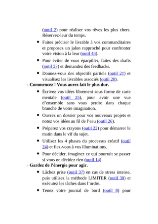 (outil 2) pour réaliser vos rêves les plus chers.
Réservez-leur du temps.
Faites préciser le livrable à vos commanditaires
et proposez un jalon rapproché pour confronter
votre vision à la leur (outil 44).
Pour éviter de vous éparpiller, faites des drafts
(outil 27) et demandez des feedbacks.
Donnez-vous des objectifs partiels (outil 21) et
visualisez les livrables associés (outil 20).
› Commencez ! Vous aurez fait le plus dur.
Écrivez vos idées librement sous forme de carte
mentale (outil 25), pour avoir une vue
d’ensemble sans vous perdre dans chaque
branche de votre imagination.
Ouvrez un dossier pour vos nouveaux projets et
notez vos idées au fil de l’eau (outil 26).
Préparez vos crayons (outil 22) pour démarrer le
matin dans le vif du sujet.
Utilisez les 4 phases du processus créatif (outil
24) et fiez-vous à vos illuminations.
Pour décider, imaginez ce qui pourrait se passer
si vous ne décidez rien (outil 14).
› Gardez de l’énergie pour agir.
Lâchez prise (outil 37) en cas de stress intense,
puis utilisez la méthode LIMITER (outil 30) et
exécutez les tâches dans l’ordre.
Tenez votre journal de bord (outil 8) pour
 