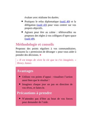 évaluer avec réalisme les durées.
Pratiquez le refus diplomatique (outil 40) et la
délégation (outil 43) pour vous centrer sur vos
propres objectifs.
Agissez pour être au calme : télétravaillez ou
proposez des règles à vos collègues d’open space
(outil 49).
Méthodologie et conseils
Proposez des points réguliers à vos commanditaires.
Instaurez la « permission de déranger » pour vous aider à
prendre des décisions. ■
« Il est temps de vivre la vie que tu t’es imaginée. »
Henry James
Avantages
Utilisez vos points d’appui : visualisez l’action
aussi bien que le résultat !
Imaginez chaque jour un pas en direction de
vos rêves, et faites-le.
Précautions à prendre
N’attendez pas d’être au bout de vos forces
pour demander de l’aide.
 
