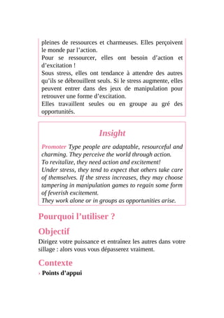 pleines de ressources et charmeuses. Elles perçoivent
le monde par l’action.
Pour se ressourcer, elles ont besoin d’action et
d’excitation !
Sous stress, elles ont tendance à attendre des autres
qu’ils se débrouillent seuls. Si le stress augmente, elles
peuvent entrer dans des jeux de manipulation pour
retrouver une forme d’excitation.
Elles travaillent seules ou en groupe au gré des
opportunités.
Insight
Promoter Type people are adaptable, resourceful and
charming. They perceive the world through action.
To revitalize, they need action and excitement!
Under stress, they tend to expect that others take care
of themselves. If the stress increases, they may choose
tampering in manipulation games to regain some form
of feverish excitement.
They work alone or in groups as opportunities arise.
Pourquoi l’utiliser ?
Objectif
Dirigez votre puissance et entraînez les autres dans votre
sillage : alors vous vous dépasserez vraiment.
Contexte
› Points d’appui
 