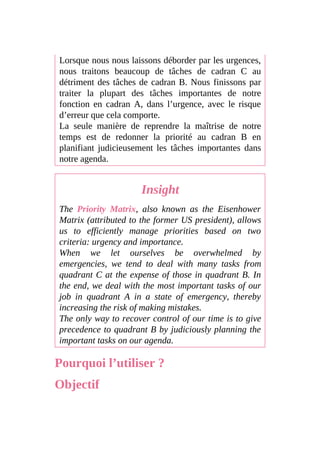 Lorsque nous nous laissons déborder par les urgences,
nous traitons beaucoup de tâches de cadran C au
détriment des tâches de cadran B. Nous finissons par
traiter la plupart des tâches importantes de notre
fonction en cadran A, dans l’urgence, avec le risque
d’erreur que cela comporte.
La seule manière de reprendre la maîtrise de notre
temps est de redonner la priorité au cadran B en
planifiant judicieusement les tâches importantes dans
notre agenda.
Insight
The Priority Matrix, also known as the Eisenhower
Matrix (attributed to the former US president), allows
us to efficiently manage priorities based on two
criteria: urgency and importance.
When we let ourselves be overwhelmed by
emergencies, we tend to deal with many tasks from
quadrant C at the expense of those in quadrant B. In
the end, we deal with the most important tasks of our
job in quadrant A in a state of emergency, thereby
increasing the risk of making mistakes.
The only way to recover control of our time is to give
precedence to quadrant B by judiciously planning the
important tasks on our agenda.
Pourquoi l’utiliser ?
Objectif
 