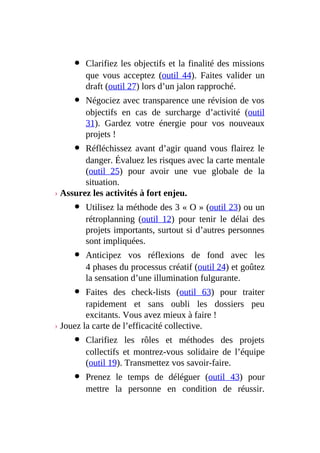 Clarifiez les objectifs et la finalité des missions
que vous acceptez (outil 44). Faites valider un
draft (outil 27) lors d’un jalon rapproché.
Négociez avec transparence une révision de vos
objectifs en cas de surcharge d’activité (outil
31). Gardez votre énergie pour vos nouveaux
projets !
Réfléchissez avant d’agir quand vous flairez le
danger. Évaluez les risques avec la carte mentale
(outil 25) pour avoir une vue globale de la
situation.
› Assurez les activités à fort enjeu.
Utilisez la méthode des 3 « O » (outil 23) ou un
rétroplanning (outil 12) pour tenir le délai des
projets importants, surtout si d’autres personnes
sont impliquées.
Anticipez vos réflexions de fond avec les
4 phases du processus créatif (outil 24) et goûtez
la sensation d’une illumination fulgurante.
Faites des check-lists (outil 63) pour traiter
rapidement et sans oubli les dossiers peu
excitants. Vous avez mieux à faire !
› Jouez la carte de l’efficacité collective.
Clarifiez les rôles et méthodes des projets
collectifs et montrez-vous solidaire de l’équipe
(outil 19). Transmettez vos savoir-faire.
Prenez le temps de déléguer (outil 43) pour
mettre la personne en condition de réussir.
 