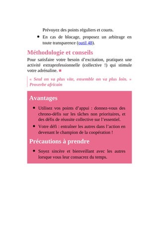 Prévoyez des points réguliers et courts.
En cas de blocage, proposez un arbitrage en
toute transparence (outil 48).
Méthodologie et conseils
Pour satisfaire votre besoin d’excitation, pratiquez une
activité extraprofessionnelle (collective !) qui stimule
votre adrénaline. ■
« Seul on va plus vite, ensemble on va plus loin. »
Proverbe africain
Avantages
Utilisez vos points d’appui : donnez-vous des
chrono-défis sur les tâches non prioritaires, et
des défis de réussite collective sur l’essentiel.
Votre défi : entraîner les autres dans l’action en
devenant le champion de la coopération !
Précautions à prendre
Soyez sincère et bienveillant avec les autres
lorsque vous leur consacrez du temps.
 