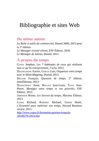 Bibliographie et sites Web
Du même auteur
La Boîte à outils du commercial, Dunod 2009, 2013 pour
la 2e édition.
Le Manager orienté clients, ESF Éditeur, 2010.
Le Manager de talents, Dunod, 2011.
À propos du temps
COVEY Stephen, Les 7 habitudes de ceux qui réalisent
tout ce qu’ils entreprennent, J’ai lu, 2012.
DELENGAIGNE Xavier, GARCIA Luis, Organisez votre temps
avec le Mind Mapping, Dunod, 2013.
DELIVRE François, Question de temps, 2e édition,
InterÉditions, 2013
DUHAUTBOUT Anne, MULLER Jean-Louis, TESTA Jean-
Pierre, Managez votre temps et vos priorités, ESF
Éditeur, 2012.
JAROSSON Bruno, Les Secrets du temps, Maxima Éditeur,
2013.
LUEKE Richard, ROBERTO Michael, GIBIER Henri,
L’Essentiel pour maîtriser son temps, Havard Business
review, 2011.
http://www.cegos.fr/formation-gestion-temps/p-
20140279-2014.htm
 