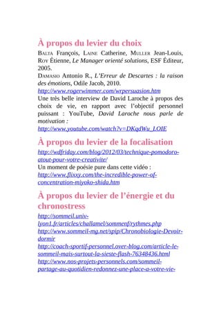 À propos du levier du choix
BALTA François, LAINE Catherine, MULLER Jean-Louis,
ROY Étienne, Le Manager orienté solutions, ESF Éditeur,
2005.
DAMASIO Antonio R., L’Erreur de Descartes : la raison
des émotions, Odile Jacob, 2010.
http://www.rogerwimmer.com/wrpersuasion.htm
Une très belle interview de David Laroche à propos des
choix de vie, en rapport avec l’objectif personnel
puissant : YouTube, David Laroche nous parle de
motivation :
http://www.youtube.com/watch?v=DKqdWu_LOIE
À propos du levier de la focalisation
http://wdfriday.com/blog/2012/03/technique-pomodoro-
atout-pour-votre-creativite/
Un moment de poésie pure dans cette vidéo :
http://www.flixxy.com/the-incredible-power-of-
concentration-miyoko-shida.htm
À propos du levier de l’énergie et du
chronostress
http://sommeil.univ-
lyon1.fr/articles/challamel/sommenf/rythmes.php
http://www.sommeil-mg.net/spip/Chronobiologie-Devoir-
dormir
http://coach-sportif-personnel.over-blog.com/article-le-
sommeil-mais-surtout-la-sieste-flash-76348436.html
http://www.nos-projets-personnels.com/sommeil-
partage-au-quotidien-redonnez-une-place-a-votre-vie-
 