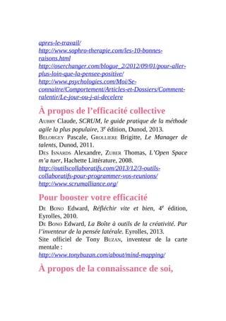 apres-le-travail/
http://www.sophro-therapie.com/les-10-bonnes-
raisons.html
http://oserchanger.com/blogue_2/2012/09/01/pour-aller-
plus-loin-que-la-pensee-positive/
http://www.psychologies.com/Moi/Se-
connaitre/Comportement/Articles-et-Dossiers/Comment-
ralentir/Le-jour-ou-j-ai-decelere
À propos de l’efficacité collective
AUBRY Claude, SCRUM, le guide pratique de la méthode
agile la plus populaire, 3e édition, Dunod, 2013.
BELORGEY Pascale, GROLLIERE Brigitte, Le Manager de
talents, Dunod, 2011.
DES ISNARDS Alexandre, ZUBER Thomas, L’Open Space
m’a tuer, Hachette Littérature, 2008.
http://outilscollaboratifs.com/2013/12/3-outils-
collaboratifs-pour-programmer-vos-reunions/
http://www.scrumalliance.org/
Pour booster votre efficacité
DE BONO Edward, Réfléchir vite et bien, 4e édition,
Eyrolles, 2010.
DE BONO Edward, La Boîte à outils de la créativité. Par
l’inventeur de la pensée latérale. Eyrolles, 2013.
Site officiel de Tony BUZAN, inventeur de la carte
mentale :
http://www.tonybuzan.com/about/mind-mapping/
À propos de la connaissance de soi,
 