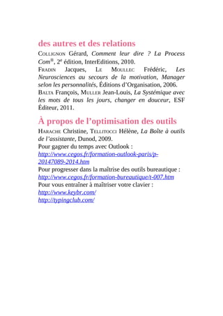 des autres et des relations
COLLIGNON Gérard, Comment leur dire ? La Process
Com®, 2e édition, InterEditions, 2010.
FRADIN Jacques, LE MOULLEC Frédéric, Les
Neurosciences au secours de la motivation, Manager
selon les personnalités, Éditions d’Organisation, 2006.
BALTA François, MULLER Jean-Louis, La Systémique avec
les mots de tous les jours, changer en douceur, ESF
Éditeur, 2011.
À propos de l’optimisation des outils
HARACHE Christine, TELLITOCCI Hélène, La Boîte à outils
de l’assistante, Dunod, 2009.
Pour gagner du temps avec Outlook :
http://www.cegos.fr/formation-outlook-paris/p-
20147089-2014.htm
Pour progresser dans la maîtrise des outils bureautique :
http://www.cegos.fr/formation-bureautique/t-007.htm
Pour vous entraîner à maîtriser votre clavier :
http://www.keybr.com/
http://typingclub.com/
 