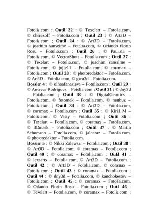 Fotolia.com ; Outil 22 : © Texelart – Fotolia.com,
© cherezoff – Fotolia.com ; Outil 23 : © Art3D –
Fotolia.com ; Outil 24 : © Art3D – Fotolia.com,
© joachim sanselme – Fotolia.com, © Orlando Florin
Rosu – Fotolia.com ; Outil 26 : © Paulista –
Fotolia.com, © VectorShots – Fotolia.com ; Outil 27 :
© Texelart – Fotolia.com, © joachim sanselme –
Fotolia.com, © jojje11 – Fotolia.com, © coramax –
Fotolia.com ; Outil 28 : © photoredaktor – Fotolia.com,
© Art3D – Fotolia.com, © guru3d – Fotolia.com.
Dossier 4 : © olhaafanasieva – Fotolia.com ; Outil 29 :
© Andreas Rodriguez – Fotolia.com ; Outil 31 : © dny3d
– Fotolia.com ; Outil 33 : © DigitalGenetics –
Fotolia.com, © fotomek – Fotolia.com, © nerthuz –
Fotolia.com ; Outil 34 : © Art3D – Fotolia.com,
© coramax – Fotolia.com ; Outil 35 : © Kirill_M –
Fotolia.com, © Visty – Fotolia.com ; Outil 36 :
© Texelart – Fotolia.com, © coramax – Fotolia.com,
© 3Dmask – Fotolia.com ; Outil 37 : © Martin
Schumann – Fotolia.com, © jalcaraz – Fotolia.com,
© photoredaktor – Fotolia.com.
Dossier 5 : © Nikki Zalewski – Fotolia.com ; Outil 38 :
© Art3D – Fotolia.com, © coramax – Fotolia.com ;
Outil 40 : © coramax – Fotolia.com ; Outil 41 :
© lexaarts – Fotolia.com, © Art3D – Fotolia.com ;
Outil 42 : © Art3D – Fotolia.com, © coramax –
Fotolia.com ; Outil 43 : © coramax – Fotolia.com ;
Outil 44 : © dny3d – Fotolia.com, © kanchokostov –
Fotolia.com ; Outil 45 : © coramax – Fotolia.com,
© Orlando Florin Rosu – Fotolia.com ; Outil 46 :
© Texelart – Fotolia.com, © coramax – Fotolia.com ;
 