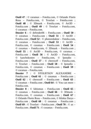 Outil 47 : © coramax – Fotolia.com, © Orlando Florin
Rosu – Fotolia.com, © Texelart – Fotolia.com ;
Outil 48 : © 3Dmask – Fotolia.com, © Art3D –
Fotolia.com ; Outil 49 : © Texelart – Fotolia.com,
© coramax – Fotolia.com.
Dossier 6 : © defender06 – Fotolia.com ; Outil 50 :
© coramax – Fotolia.com ; Outil 51 : © Art3D –
Fotolia.com ; Outil 52 : © photoredaktor – Fotolia.com,
© coramax – Fotolia.com ; Outil 53 : © Art3D –
Fotolia.com, © coramax – Fotolia.com ; Outil 54 :
© coramax – Fotolia.com, © 3Dmask – Fotolia.com ;
Outil 55 : © Art3D – Fotolia.com, © coramax –
Fotolia.com ; Outil 56 : © Art3D – Fotolia.com,
© kanchokostov – Fotolia.com, © Ipstudio –
Fotolia.com ; Outil 57 : © cherezoff – Fotolia.com,
© Texelart – Fotolia.com ; Outil 58 : © Ipstudio –
Fotolia.com, © coramax – Fotolia.com ; Outil 59 :
© coramax – Fotolia.com.
Dossier 7 : © STOLBTSOV ALEXANDRE –
Fotolia.com ; Outil 61 : © coramax – Fotolia.com ;
Outil 62 : © cherezoff – Fotolia.com ; Outil 63 :
© coramax – Fotolia.com ; Outil 64 : © You can more –
Fotolia.com.
Dossier 8 : © fabiomax – Fotolia.com ; Outil 65 :
© coramax – Fotolia.com ; Outil 66 : © 3Dmask –
Fotolia.com, © coramax – Fotolia.com ; Outil 67 :
© Orlando Florin Rosu – Fotolia.com, © Klekta Darya –
Fotolia.com ; Outil 68 : © coramax – Fotolia.com ;
Outil 69 : © Texelart – Fotolia.com ; Outil 70 : © az –
Fotolia.com ; Outil 71 : © coramax – Fotolia.com.
 