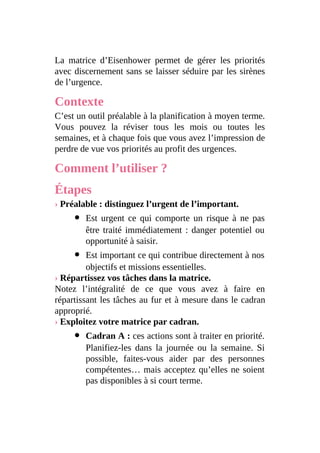 La matrice d’Eisenhower permet de gérer les priorités
avec discernement sans se laisser séduire par les sirènes
de l’urgence.
Contexte
C’est un outil préalable à la planification à moyen terme.
Vous pouvez la réviser tous les mois ou toutes les
semaines, et à chaque fois que vous avez l’impression de
perdre de vue vos priorités au profit des urgences.
Comment l’utiliser ?
Étapes
› Préalable : distinguez l’urgent de l’important.
Est urgent ce qui comporte un risque à ne pas
être traité immédiatement : danger potentiel ou
opportunité à saisir.
Est important ce qui contribue directement à nos
objectifs et missions essentielles.
› Répartissez vos tâches dans la matrice.
Notez l’intégralité de ce que vous avez à faire en
répartissant les tâches au fur et à mesure dans le cadran
approprié.
› Exploitez votre matrice par cadran.
Cadran A : ces actions sont à traiter en priorité.
Planifiez-les dans la journée ou la semaine. Si
possible, faites-vous aider par des personnes
compétentes… mais acceptez qu’elles ne soient
pas disponibles à si court terme.
 