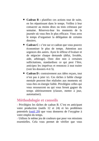 Cadran B : planifiez ces actions tout de suite,
en les répartissant dans le temps. Veillez à leur
consacrer au moins deux ou trois créneaux par
semaine. Réservez-leur les moments de la
journée où vous êtes le plus efficace. Vous avez
le temps d’organiser la délégation de certains
dossiers.
Cadran C : c’est sur ce cadran que vous pouvez
économiser le plus de temps. Attention aux
urgences des autres. Ayez le réflexe d’évaluer et
de négocier chaque demande (délai, livrable,
aide, arbitrage). Osez dire non à certaines
sollicitations, standardisez ce qui peut l’être,
anticipez les imprévus et renoncez à tout traiter
(voir les dossiers 4 et 5).
Cadran D : contrairement aux idées reçues, tout
n’est pas à jeter ici. Ces tâches à faible charge
mentale peuvent être réalisées aux moments où
vous êtes en énergie faible. Privilégiez celles qui
vous ressourcent ou qui vous feront gagner du
temps ultérieurement (classer, mettre à jour,
automatiser).
Méthodologie et conseils
› Privilégiez les tâches de cadran B. C’est en anticipant
votre production (outils 12 et 24) et les problèmes
potentiels (outil 29) que vous donnerez de l’oxygène à
votre emploi du temps.
› Utilisez le même jeu de couleurs que pour vos missions
essentielles. Cela vous permet de vérifier que vous
 