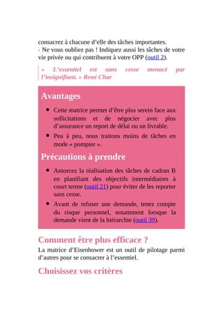 consacrez à chacune d’elle des tâches importantes.
› Ne vous oubliez pas ! Indiquez aussi les tâches de votre
vie privée ou qui contribuent à votre OPP (outil 2).
« L’essentiel est sans cesse menacé par
l’insignifiant. » René Char
Avantages
Cette matrice permet d’être plus serein face aux
sollicitations et de négocier avec plus
d’assurance un report de délai ou un livrable.
Peu à peu, nous traitons moins de tâches en
mode « pompier ».
Précautions à prendre
Amorcez la réalisation des tâches de cadran B
en planifiant des objectifs intermédiaires à
court terme (outil 21) pour éviter de les reporter
sans cesse.
Avant de refuser une demande, tenez compte
du risque personnel, notamment lorsque la
demande vient de la hiérarchie (outil 39).
Comment être plus efficace ?
La matrice d’Eisenhower est un outil de pilotage parmi
d’autres pour se consacrer à l’essentiel.
Choisissez vos critères
 