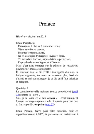 Preface
Histoire vraie, en l’an 2013
Chère Pascale, tu
Es toujours à l’heure à tes rendez-vous,
Viens en vélo au bureau,
Incarnes l’enthousiasme,
Ne te lasses pas d’imaginer, inventer, créer,
Te mets dans l’action jusqu’à friser la perfection,
Es proche de tes collègues et à l’écoute…
Mais c’est sans compter sur la pénurie de ressources
physiques et mentales qui guette.
Et pourtant, tout te dit STOP : ton appétit diminue, ta
fatigue augmente, tes amis ne te voient plus, Noémie
t’attend et moi ton manager, je te dis qu’il faut prioriser
et déléguer.
Que faire ?
La contrainte est-elle vraiment source de créativité (outil
33) comme tu l’écris ?
Soit, je te lance ce « défi absolu » : c’est seulement
lorsque ta charge augmentera de cinquante pour cent que
tu finiras par lâcher prise (outil 37).
Chère Pascale, bravo pour cette prouesse, pour ce
repositionnement à 180°, ta puissance est maintenant à
 