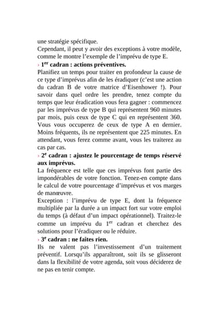 une stratégie spécifique.
Cependant, il peut y avoir des exceptions à votre modèle,
comme le montre l’exemple de l’imprévu de type E.
› 1er cadran : actions préventives.
Planifiez un temps pour traiter en profondeur la cause de
ce type d’imprévus afin de les éradiquer (c’est une action
du cadran B de votre matrice d’Eisenhower !). Pour
savoir dans quel ordre les prendre, tenez compte du
temps que leur éradication vous fera gagner : commencez
par les imprévus de type B qui représentent 960 minutes
par mois, puis ceux de type C qui en représentent 360.
Vous vous occuperez de ceux de type A en dernier.
Moins fréquents, ils ne représentent que 225 minutes. En
attendant, vous ferez comme avant, vous les traiterez au
cas par cas.
› 2e cadran : ajustez le pourcentage de temps réservé
aux imprévus.
La fréquence est telle que ces imprévus font partie des
impondérables de votre fonction. Tenez-en compte dans
le calcul de votre pourcentage d’imprévus et vos marges
de manœuvre.
Exception : l’imprévu de type E, dont la fréquence
multipliée par la durée a un impact fort sur votre emploi
du temps (à défaut d’un impact opérationnel). Traitez-le
comme un imprévu du 1er cadran et cherchez des
solutions pour l’éradiquer ou le réduire.
› 3e cadran : ne faites rien.
Ils ne valent pas l’investissement d’un traitement
préventif. Lorsqu’ils apparaîtront, soit ils se glisseront
dans la flexibilité de votre agenda, soit vous déciderez de
ne pas en tenir compte.
 