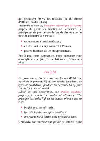 qui produisent 80 % des résultats (ou du chiffre
d’affaires, ou des rebuts).
Inspiré de ce constat, l’escalier mécanique de Pareto
propose de gravir les marches de l’efficacité. Le
principe est simple : alléger le bas de chaque marche
pour lui permettre de s’élever :
en renonçant à certaines tâches ;
en réduisant le temps consacré à d’autres ;
pour se focaliser sur les plus productives.
Peu à peu, nous augmentons notre puissance pour
accomplir des projets plus ambitieux et réaliser nos
rêves.
Insight
Everyone knows Pareto’s law, the famous 80/20 rule
by which 20 percent (%) of your activity (or clients, or
types of breakdown) produce 80 percent (%) of your
results (or sales, or waste).
Based on this observation, the Pareto escalator
proposes to climb the ladder of efficiency. The
principle is simple: lighten the bottom of each step to
rise:
by giving up certain tasks;
by reducing the time spent on others;
in order to focus on the more productive ones.
Gradually, we increase our power to achieve more
 