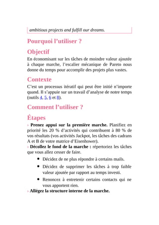 ambitious projects and fulfill our dreams.
Pourquoi l’utiliser ?
Objectif
En économisant sur les tâches de moindre valeur ajoutée
à chaque marche, l’escalier mécanique de Pareto nous
donne du temps pour accomplir des projets plus vastes.
Contexte
C’est un processus itératif qui peut être initié n’importe
quand. Il s’appuie sur un travail d’analyse de notre temps
(outils 4, 5, 6 et 8).
Comment l’utiliser ?
Étapes
› Prenez appui sur la première marche. Planifiez en
priorité les 20 % d’activités qui contribuent à 80 % de
vos résultats (vos activités Jackpot, les tâches des cadrans
A et B de votre matrice d’Eisenhower).
› Décollez le fond de la marche : répertoriez les tâches
que vous allez cesser de faire.
Décidez de ne plus répondre à certains mails.
Décidez de supprimer les tâches à trop faible
valeur ajoutée par rapport au temps investi.
Renoncez à entretenir certains contacts qui ne
vous apportent rien.
› Allégez la structure interne de la marche.
 