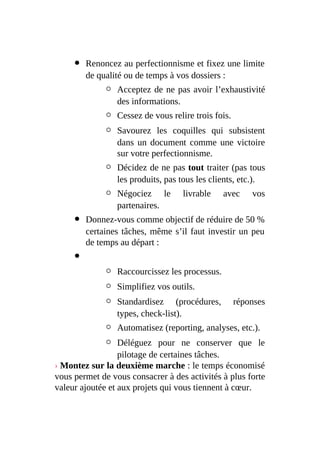Renoncez au perfectionnisme et fixez une limite
de qualité ou de temps à vos dossiers :
Acceptez de ne pas avoir l’exhaustivité
des informations.
Cessez de vous relire trois fois.
Savourez les coquilles qui subsistent
dans un document comme une victoire
sur votre perfectionnisme.
Décidez de ne pas tout traiter (pas tous
les produits, pas tous les clients, etc.).
Négociez le livrable avec vos
partenaires.
Donnez-vous comme objectif de réduire de 50 %
certaines tâches, même s’il faut investir un peu
de temps au départ :
Raccourcissez les processus.
Simplifiez vos outils.
Standardisez (procédures, réponses
types, check-list).
Automatisez (reporting, analyses, etc.).
Déléguez pour ne conserver que le
pilotage de certaines tâches.
› Montez sur la deuxième marche : le temps économisé
vous permet de vous consacrer à des activités à plus forte
valeur ajoutée et aux projets qui vous tiennent à cœur.
 