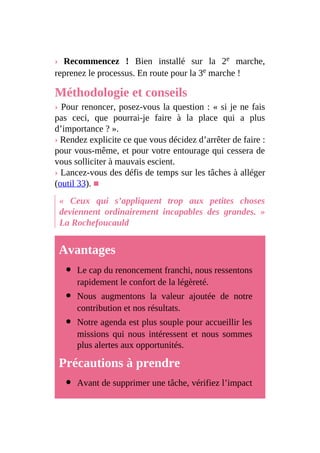 › Recommencez ! Bien installé sur la 2e marche,
reprenez le processus. En route pour la 3e marche !
Méthodologie et conseils
› Pour renoncer, posez-vous la question : « si je ne fais
pas ceci, que pourrai-je faire à la place qui a plus
d’importance ? ».
› Rendez explicite ce que vous décidez d’arrêter de faire :
pour vous-même, et pour votre entourage qui cessera de
vous solliciter à mauvais escient.
› Lancez-vous des défis de temps sur les tâches à alléger
(outil 33). ■
« Ceux qui s’appliquent trop aux petites choses
deviennent ordinairement incapables des grandes. »
La Rochefoucauld
Avantages
Le cap du renoncement franchi, nous ressentons
rapidement le confort de la légèreté.
Nous augmentons la valeur ajoutée de notre
contribution et nos résultats.
Notre agenda est plus souple pour accueillir les
missions qui nous intéressent et nous sommes
plus alertes aux opportunités.
Précautions à prendre
Avant de supprimer une tâche, vérifiez l’impact
 
