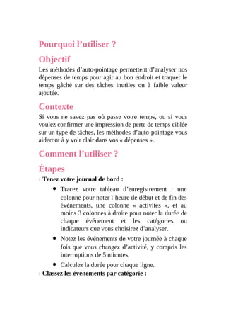 Pourquoi l’utiliser ?
Objectif
Les méthodes d’auto-pointage permettent d’analyser nos
dépenses de temps pour agir au bon endroit et traquer le
temps gâché sur des tâches inutiles ou à faible valeur
ajoutée.
Contexte
Si vous ne savez pas où passe votre temps, ou si vous
voulez confirmer une impression de perte de temps ciblée
sur un type de tâches, les méthodes d’auto-pointage vous
aideront à y voir clair dans vos « dépenses ».
Comment l’utiliser ?
Étapes
› Tenez votre journal de bord :
Tracez votre tableau d’enregistrement : une
colonne pour noter l’heure de début et de fin des
événements, une colonne « activités », et au
moins 3 colonnes à droite pour noter la durée de
chaque événement et les catégories ou
indicateurs que vous choisirez d’analyser.
Notez les événements de votre journée à chaque
fois que vous changez d’activité, y compris les
interruptions de 5 minutes.
Calculez la durée pour chaque ligne.
› Classez les événements par catégorie :
 