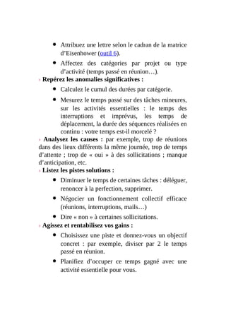 Attribuez une lettre selon le cadran de la matrice
d’Eisenhower (outil 6).
Affectez des catégories par projet ou type
d’activité (temps passé en réunion…).
› Repérez les anomalies significatives :
Calculez le cumul des durées par catégorie.
Mesurez le temps passé sur des tâches mineures,
sur les activités essentielles : le temps des
interruptions et imprévus, les temps de
déplacement, la durée des séquences réalisées en
continu : votre temps est-il morcelé ?
› Analysez les causes : par exemple, trop de réunions
dans des lieux différents la même journée, trop de temps
d’attente ; trop de « oui » à des sollicitations ; manque
d’anticipation, etc.
› Listez les pistes solutions :
Diminuer le temps de certaines tâches : déléguer,
renoncer à la perfection, supprimer.
Négocier un fonctionnement collectif efficace
(réunions, interruptions, mails…)
Dire « non » à certaines sollicitations.
› Agissez et rentabilisez vos gains :
Choisissez une piste et donnez-vous un objectif
concret : par exemple, diviser par 2 le temps
passé en réunion.
Planifiez d’occuper ce temps gagné avec une
activité essentielle pour vous.
 