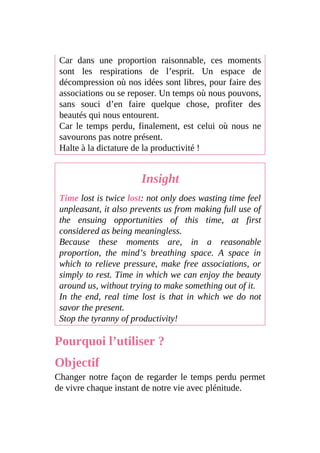 Car dans une proportion raisonnable, ces moments
sont les respirations de l’esprit. Un espace de
décompression où nos idées sont libres, pour faire des
associations ou se reposer. Un temps où nous pouvons,
sans souci d’en faire quelque chose, profiter des
beautés qui nous entourent.
Car le temps perdu, finalement, est celui où nous ne
savourons pas notre présent.
Halte à la dictature de la productivité !
Insight
Time lost is twice lost: not only does wasting time feel
unpleasant, it also prevents us from making full use of
the ensuing opportunities of this time, at first
considered as being meaningless.
Because these moments are, in a reasonable
proportion, the mind’s breathing space. A space in
which to relieve pressure, make free associations, or
simply to rest. Time in which we can enjoy the beauty
around us, without trying to make something out of it.
In the end, real time lost is that in which we do not
savor the present.
Stop the tyranny of productivity!
Pourquoi l’utiliser ?
Objectif
Changer notre façon de regarder le temps perdu permet
de vivre chaque instant de notre vie avec plénitude.
 
