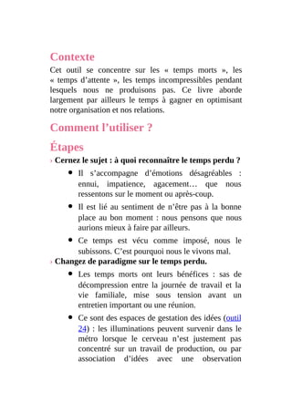 Contexte
Cet outil se concentre sur les « temps morts », les
« temps d’attente », les temps incompressibles pendant
lesquels nous ne produisons pas. Ce livre aborde
largement par ailleurs le temps à gagner en optimisant
notre organisation et nos relations.
Comment l’utiliser ?
Étapes
› Cernez le sujet : à quoi reconnaître le temps perdu ?
Il s’accompagne d’émotions désagréables :
ennui, impatience, agacement… que nous
ressentons sur le moment ou après-coup.
Il est lié au sentiment de n’être pas à la bonne
place au bon moment : nous pensons que nous
aurions mieux à faire par ailleurs.
Ce temps est vécu comme imposé, nous le
subissons. C’est pourquoi nous le vivons mal.
› Changez de paradigme sur le temps perdu.
Les temps morts ont leurs bénéfices : sas de
décompression entre la journée de travail et la
vie familiale, mise sous tension avant un
entretien important ou une réunion.
Ce sont des espaces de gestation des idées (outil
24) : les illuminations peuvent survenir dans le
métro lorsque le cerveau n’est justement pas
concentré sur un travail de production, ou par
association d’idées avec une observation
 